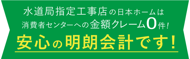 水道局指定工事店の日本ホームは消費者センターへの金額クレーム0件！ 安心の明朗会計です！