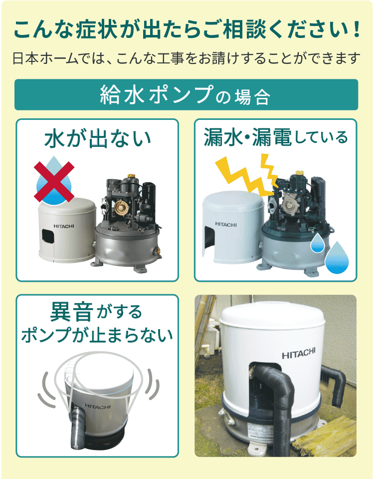 こんな症状が出たらご相談ください！日本ホームではこんな工事をお請けすることができます　給水ポンプの場合　水が出ない　漏水・漏電している　異音がする・ポンプが止まらない