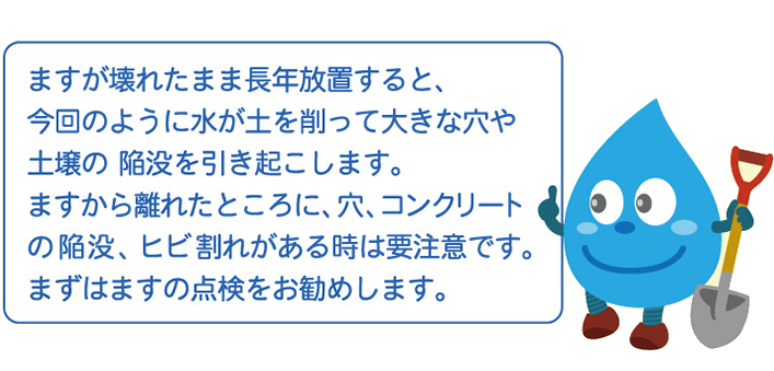 ますが壊れたまま長年放置すると、今回のように水が土を削って大きな穴や土壌の陥没を引き起こします。ますから離れたところに、穴、コンクリートの陥没、ヒビ割れがある時は要注意です。まずはますの点検をお勧めします。