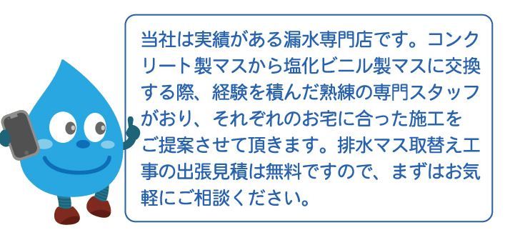 当社は実績がある漏水専門店です。コンクリート製マスから塩化ビニル製マスに交換する際、経験を積んだ熟練の専門スタッフがおり、それぞれのお宅にあった施工をご提案させて頂きます。排水マス取替え工事の出張見積は無料ですので、まずはお気軽にご相談ください。