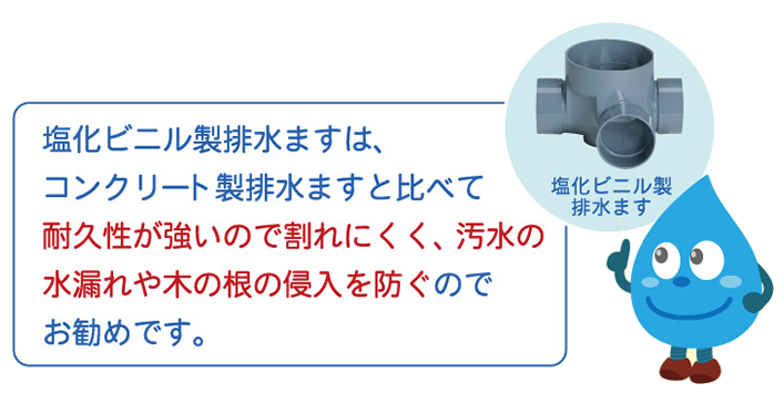 塩化ビニル製排水ますは、コンクリート製排水ますと比べて耐久性が強いので割れにくく、汚水の水漏れや木の根の侵入を防ぐのでお勧めです。